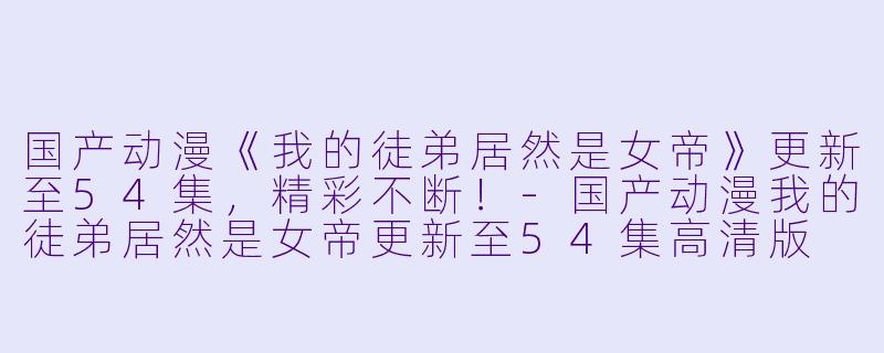 国产动漫《我的徒弟居然是女帝》更新至54集，精彩不断！-国产动漫我的徒弟居然是女帝更新至54集高清版
