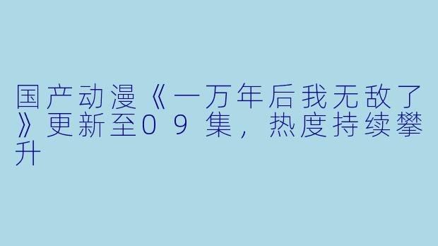 国产动漫《一万年后我无敌了》更新至09集，热度持续攀升