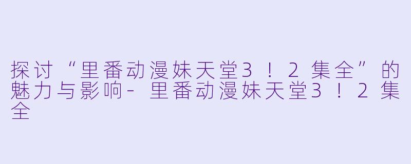 探讨“里番动漫妹天堂3！2集全”的魅力与影响-里番动漫妹天堂3！2集全