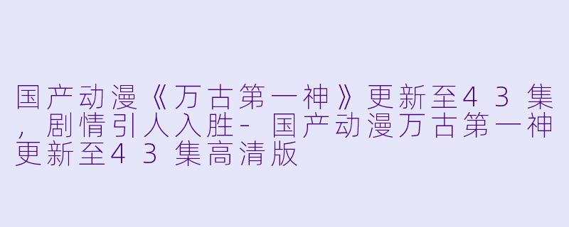 国产动漫《万古第一神》更新至43集,剧情引人入胜