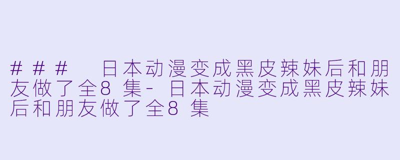 ### 日本动漫变成黑皮辣妹后和朋友做了全8集-日本动漫变成黑皮辣妹后和朋友做了全8集