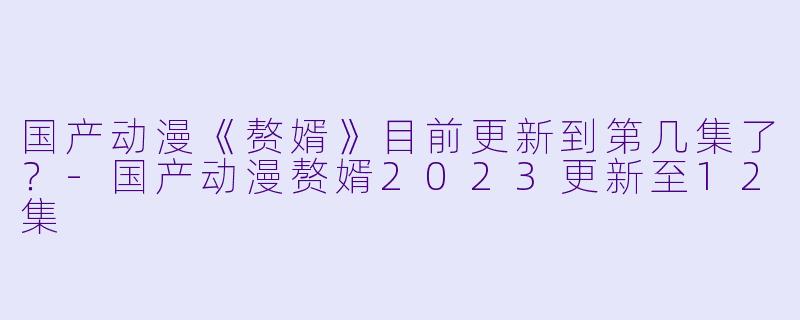 国产动漫《赘婿》目前更新到第几集了？