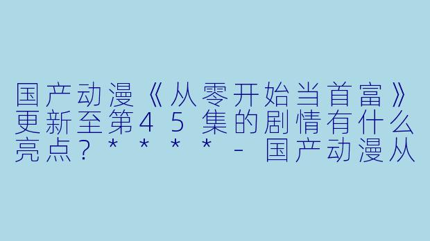 国产动漫《从零开始当首富》更新至第45集的剧情有什么亮点?****