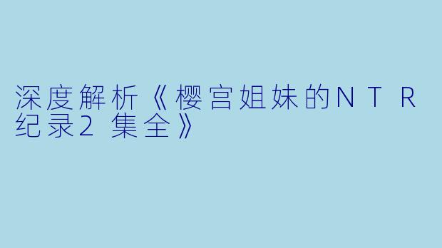 深度解析《樱宫姐妹的NTR纪录2集全》