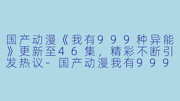 国产动漫《我有999种异能》更新至46集，精彩不断引发热议-国产动漫我有999种异能更新至46集高清版