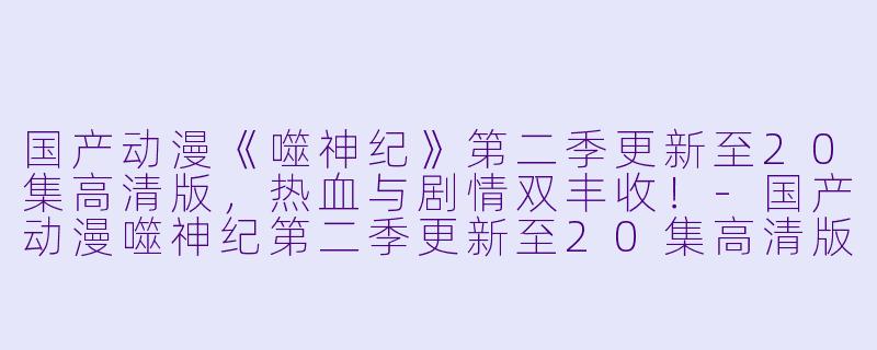 国产动漫《噬神纪》第二季更新至20集高清版，热血与剧情双丰收！-国产动漫噬神纪第二季更新至20集高清版