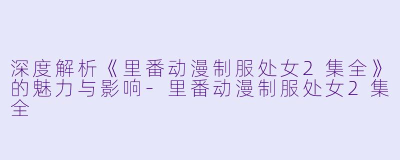 深度解析《里番动漫制服处女2集全》的魅力与影响-里番动漫制服处女2集全