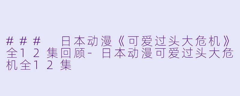 ### 日本动漫《可爱过头大危机》全12集回顾-日本动漫可爱过头大危机全12集