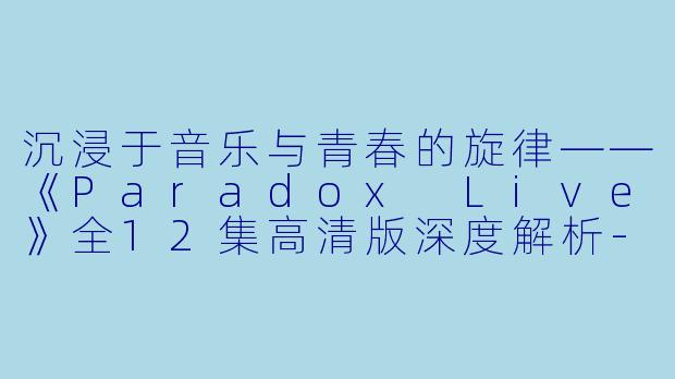 沉浸于音乐与青春的旋律——《Paradox Live》全12集高清版深度解析-日本动漫Paradox Live全12集高清版