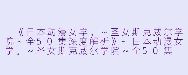  《日本动漫女学。～圣女斯克威尔学院～全50集深度解析》-日本动漫女学。～圣女斯克威尔学院～全50集