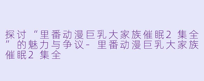 探讨“里番动漫巨乳大家族催眠2集全”的魅力与争议-里番动漫巨乳大家族催眠2集全