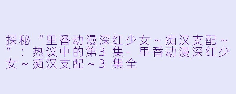 探秘“里番动漫深红少女~痴汉支配~”:热议中的第3集