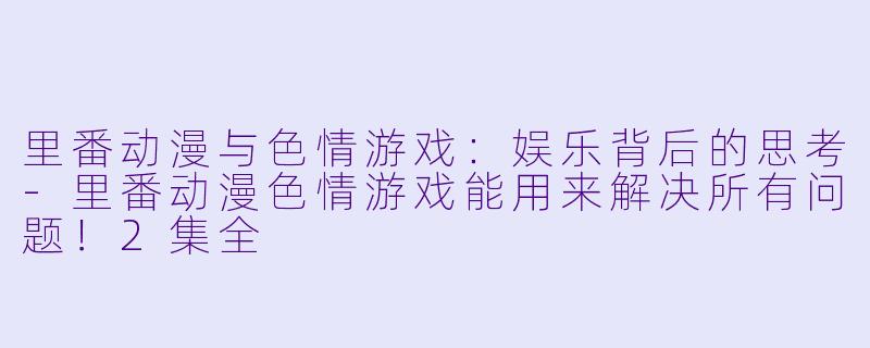 里番动漫与色情游戏：娱乐背后的思考-里番动漫色情游戏能用来解决所有问题！2集全