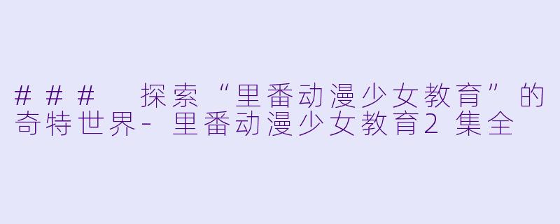 ### 探索“里番动漫少女教育”的奇特世界-里番动漫少女教育2集全