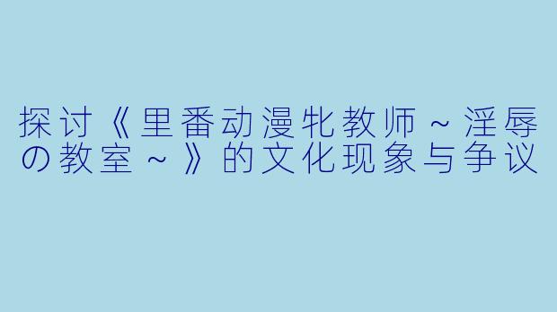 探讨《里番动漫牝教师~淫辱の教室~》的文化现象与争议