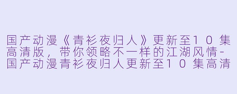 国产动漫《青衫夜归人》更新至10集高清版，带你领略不一样的江湖风情-国产动漫青衫夜归人更新至10集高清版
