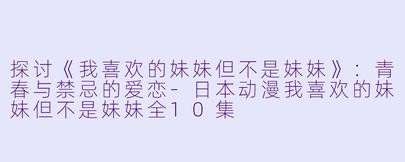 探讨《我喜欢的妹妹但不是妹妹》：青春与禁忌的爱恋-日本动漫我喜欢的妹妹但不是妹妹全10集