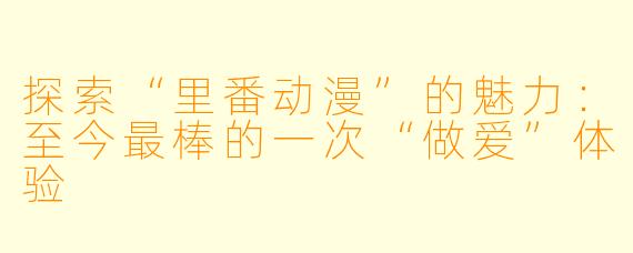 探索“里番动漫”的魅力：至今最棒的一次“做爱”体验