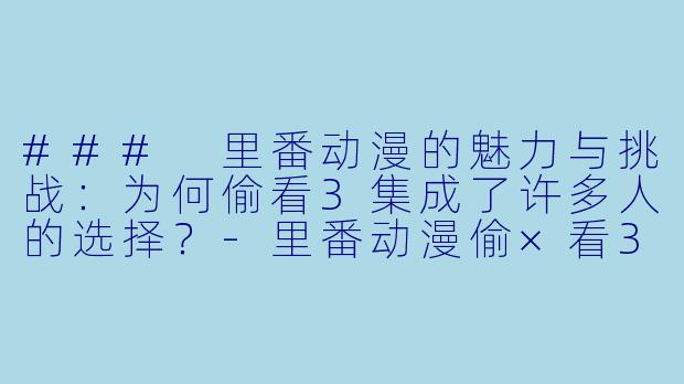 ### 里番动漫的魅力与挑战：为何偷看3集成了许多人的选择？-里番动漫偷×看3集全