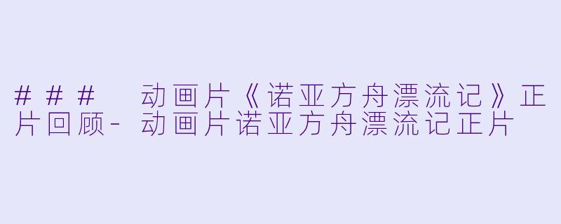 ### 动画片《诺亚方舟漂流记》正片回顾-动画片诺亚方舟漂流记正片