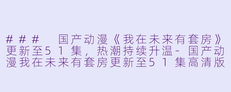 ### 国产动漫《我在未来有套房》更新至51集，热潮持续升温-国产动漫我在未来有套房更新至51集高清版