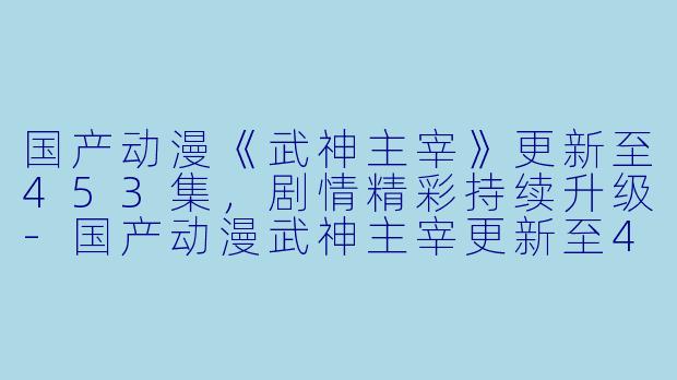 国产动漫《武神主宰》更新至453集，剧情精彩持续升级-国产动漫武神主宰更新至453集