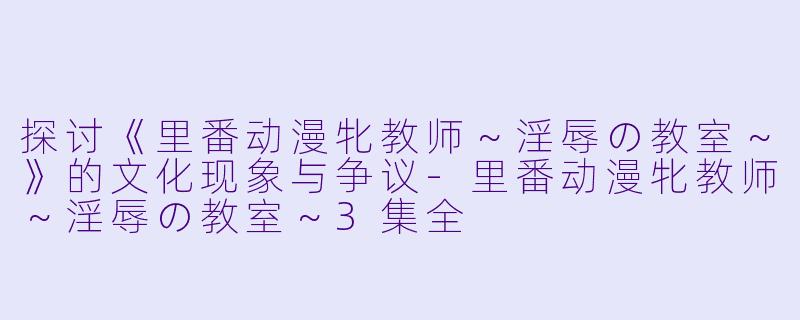 探讨《里番动漫牝教师～淫辱の教室～》的文化现象与争议-里番动漫牝教师～淫辱の教室～3集全