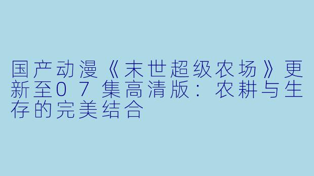 国产动漫《末世超级农场》更新至07集高清版：农耕与生存的完美结合