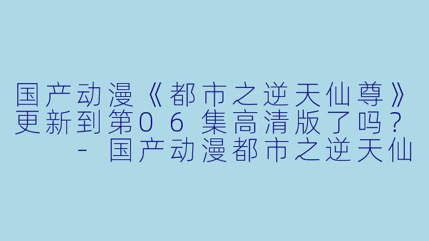 国产动漫《都市之逆天仙尊》更新到第06集高清版了吗？  
