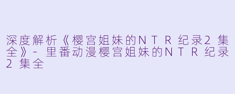 深度解析《樱宫姐妹的NTR纪录2集全》-里番动漫樱宫姐妹的NTR纪录2集全