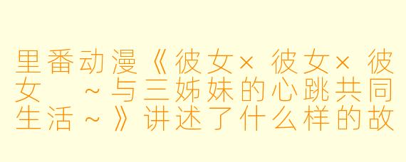 里番动漫《彼女×彼女×彼女 ~与三姊妹的心跳共同生活~》讲述了什么样的故事?