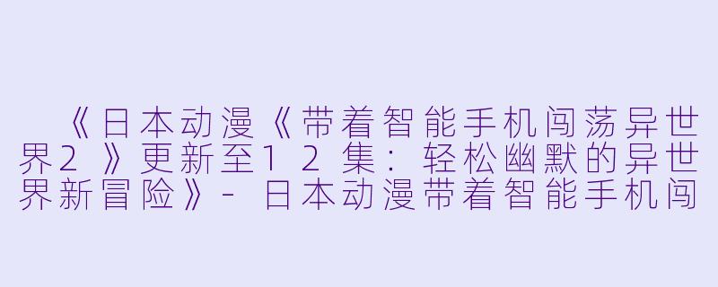  《日本动漫《带着智能手机闯荡异世界2》更新至12集：轻松幽默的异世界新冒险》