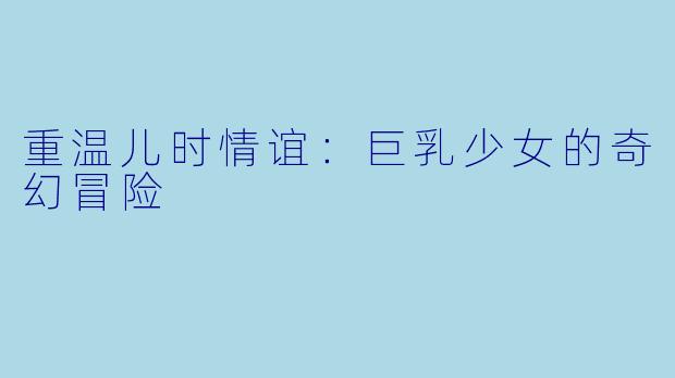 重温儿时情谊：巨乳少女的奇幻冒险