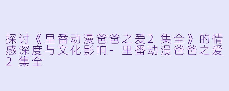 探讨《里番动漫爸爸之爱2集全》的情感深度与文化影响-里番动漫爸爸之爱2集全