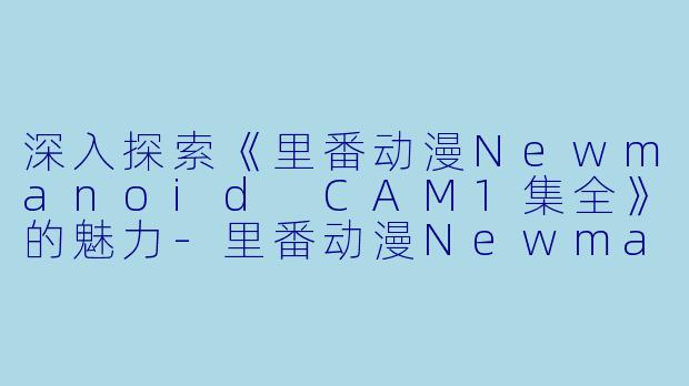 深入探索《里番动漫Newmanoid CAM1集全》的魅力-里番动漫Newmanoid CAM1集全