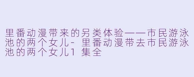 里番动漫带来的另类体验——市民游泳池的两个女儿-里番动漫带去市民游泳池的两个女儿1集全