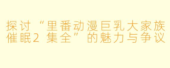 探讨“里番动漫巨乳大家族催眠2集全”的魅力与争议