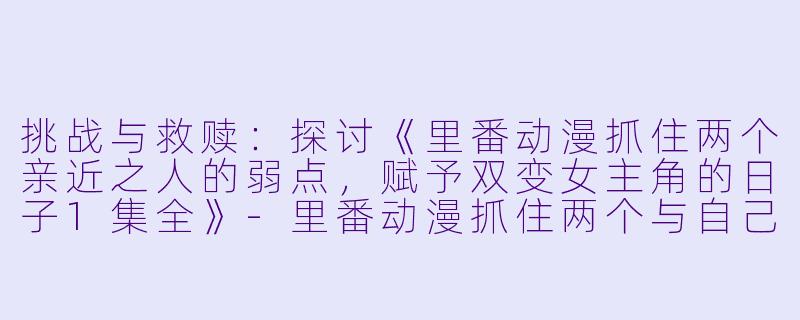 挑战与救赎：探讨《里番动漫抓住两个亲近之人的弱点，赋予双变女主角的日子1集全》-里番动漫抓住两个与自己生活相反的亲近之人的弱点，随心所欲地赋予双变女主角的日子1集全