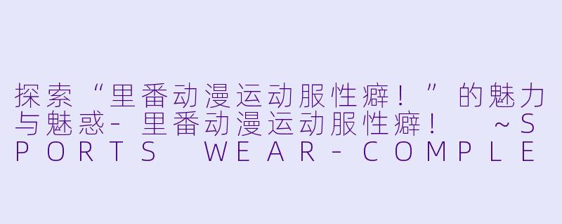 探索“里番动漫运动服性癖！”的魅力与魅惑-里番动漫运动服性癖！ ～SPORTS WEAR-COMPLEX～2集全