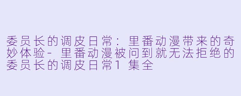 委员长的调皮日常：里番动漫带来的奇妙体验-里番动漫被问到就无法拒绝的委员长的调皮日常1集全