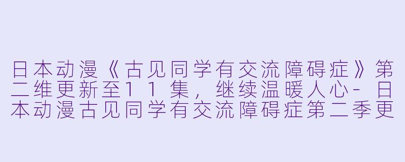 日本动漫《古见同学有交流障碍症》第二维更新至11集，继续温暖人心-日本动漫古见同学有交流障碍症第二季更新至11集