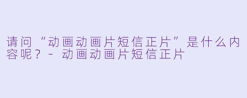 请问“动画动画片短信正片”是什么内容呢?
