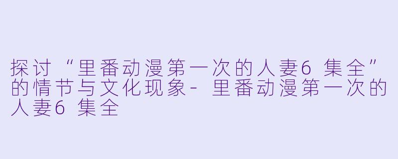 探讨“里番动漫第一次的人妻6集全”的情节与文化现象-里番动漫第一次的人妻6集全