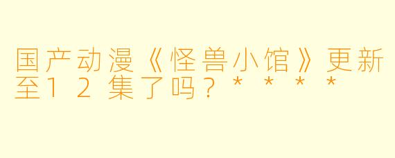 国产动漫《怪兽小馆》更新至12集了吗？****