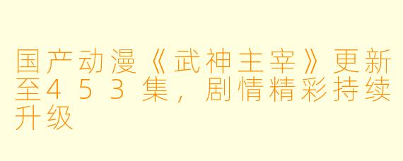 国产动漫《武神主宰》更新至453集,剧情精彩持续升级