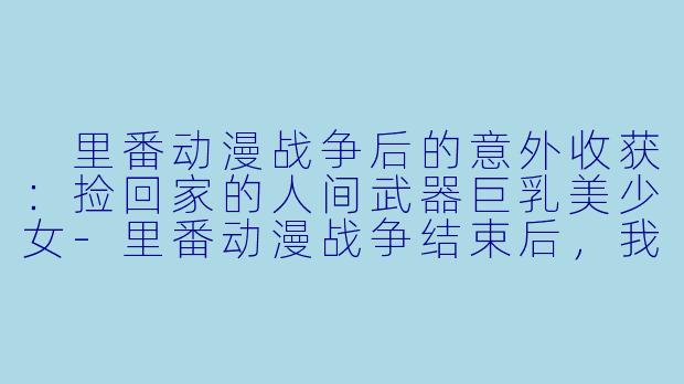  里番动漫战争后的意外收获：捡回家的人间武器巨乳美少女-里番动漫战争结束后，我捡到了一个人间武器的巨乳美少女带回家……21集全