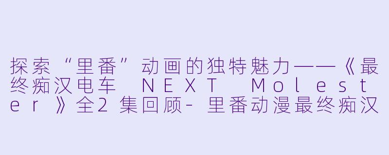 探索“里番”动画的独特魅力——《最终痴汉电车 NEXT Molester》全2集回顾-里番动漫最终痴汉电车 NEXT Molester2集全