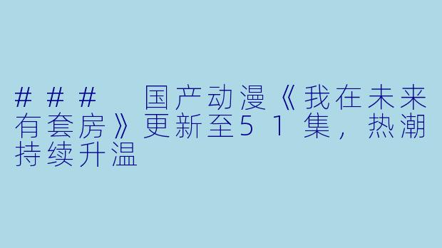 ### 国产动漫《我在未来有套房》更新至51集，热潮持续升温