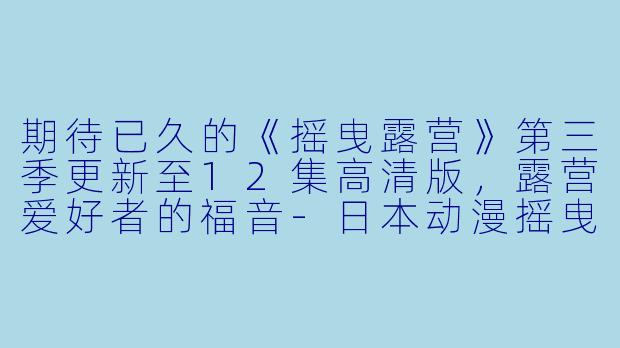 期待已久的《摇曳露营》第三季更新至12集高清版，露营爱好者的福音-日本动漫摇曳露营第三季更新至12集高清版