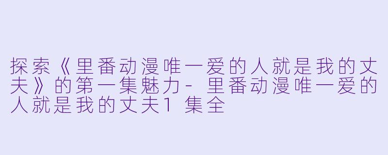 探索《里番动漫唯一爱的人就是我的丈夫》的第一集魅力-里番动漫唯一爱的人就是我的丈夫1集全